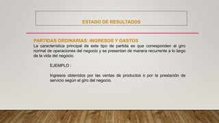ESTADO DE RESULTADOS
PARTIDAS ORDINARIAS: INGRESOS Y GASTOS
La característica principal de este tipo de partida es que corresponden al giro
normal de operaciones del negocio y se presentan de manera recurrente a lo largo
de la vida del negocio.
EJEMPLO :
Ingresos obtenidos por las ventas de productos o por la prestación de
servicio según el giro del negocio.
 