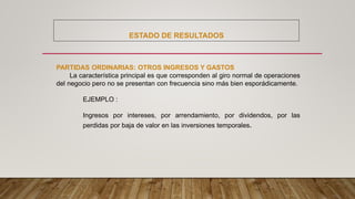 ESTADO DE RESULTADOS
PARTIDAS ORDINARIAS: OTROS INGRESOS Y GASTOS
La característica principal es que corresponden al giro normal de operaciones
del negocio pero no se presentan con frecuencia sino más bien esporádicamente.
EJEMPLO :
Ingresos por intereses, por arrendamiento, por dividendos, por las
perdidas por baja de valor en las inversiones temporales.
 