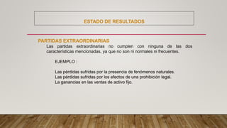 ESTADO DE RESULTADOS
PARTIDAS EXTRAORDINARIAS
Las partidas extraordinarias no cumplen con ninguna de las dos
características mencionadas, ya que no son ni normales ni frecuentes.
EJEMPLO :
Las pérdidas sufridas por la presencia de fenómenos naturales.
Las pérdidas sufridas por los efectos de una prohibición legal.
La ganancias en las ventas de activo fijo.
 