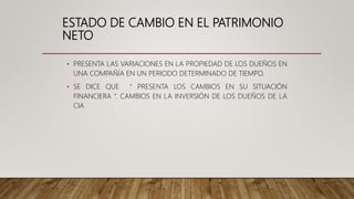 ESTADO DE CAMBIO EN EL PATRIMONIO
NETO
• PRESENTA LAS VARIACIONES EN LA PROPIEDAD DE LOS DUEÑOS EN
UNA COMPAÑÍA EN UN PERIODO DETERMINADO DE TIEMPO.
• SE DICE QUE “ PRESENTA LOS CAMBIOS EN SU SITUACIÓN
FINANCIERA “. CAMBIOS EN LA INVERSIÓN DE LOS DUEÑOS DE LA
CIA
 