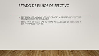 ESTADO DE FLUJOS DE EFECTIVO
• PRESENTA LOS MOVIMIENTOS (ENTRADAS Y SALIDAS) DE EFECTIVO
EN UN PERIODO DETERMINADO.
• SIRVE PARA ESTIMAR LAS FUTURAS NECESIDADES DE EFECTIVO Y
SUS PROBABLES FUENTES.
 