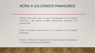 NOTAS A LOS ESTADOS FINANCIEROS
• Brindan información sobre la base de preparación de los Estados
Financieros y las políticas contables seleccionadas aplicadas a las
transacciones.
• Provee información adicional que no se presenta en los Estados
Financieros.
• Revela la información requerida por las leyes peruanas relacionadas
con el procesamiento de contabilidad.
 