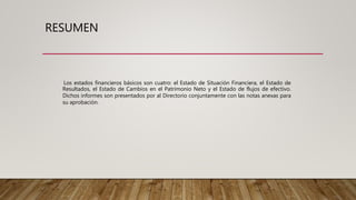 RESUMEN
Los estados financieros básicos son cuatro: el Estado de Situación Financiera, el Estado de
Resultados, el Estado de Cambios en el Patrimonio Neto y el Estado de flujos de efectivo.
Dichos informes son presentados por al Directorio conjuntamente con las notas anexas para
su aprobación.
 