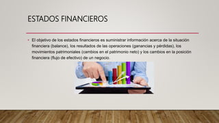 ESTADOS FINANCIEROS
• El objetivo de los estados financieros es suministrar información acerca de la situación
financiera (balance), los resultados de las operaciones (ganancias y pérdidas), los
movimientos patrimoniales (cambios en el patrimonio neto) y los cambios en la posición
financiera (flujo de efectivo) de un negocio.
 