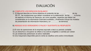 A) COMPLETE LOS ESPACIOS EN BLANCO
1) El Manual describe en forma didáctica el contenido de las ……….. y/o……..de los
EE.FF., las revelaciones que deben considerar en la elaboración de las ……, la forma
de elaborar el Informe de Gerencia, así como aquellos aspectos que deben ser
considerados en la información financiera auditada, y finalmente incluye los modelos
de presentación de información financiera y un …………. de términos.
B) INDIQUE SI ES VERDADERO O FALSO Y SUSTENTE SU RESPUESTA
2) El ciclo de operaciones de la empresa equivale a decir su periodo contable
3) Los derechos a recuperar se refiere a los activos exigibles o cuentas por cobrar
4) Las existencias pertenecen al activo realizable
5) Una maquinaria disponible para la venta se clasifica como activo inmovilizado
EVALUACIÓN
 