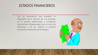 ESTADOS FINANCIEROS
• Son los documentos que muestran un
diagnóstico de la situación de una empresa,
en un periodo determinado y constituyen
herramientas indispensables para la toma de
decisiones a fin de mejorar la posición
económica y financiera de la empresa.
 