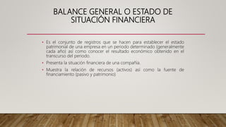 BALANCE GENERAL O ESTADO DE
SITUACIÓN FINANCIERA
• Es el conjunto de registros que se hacen para establecer el estado
patrimonial de una empresa en un periodo determinado (generalmente
cada año) así como conocer el resultado económico obtenido en el
transcurso del periodo.
• Presenta la situación financiera de una compañía.
• Muestra la relación de recursos (activos) así como la fuente de
financiamiento (pasivo y patrimonio)
 