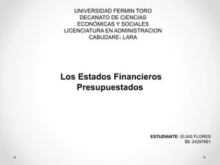 UNIVERSIDAD FERMIN TORO
DECANATO DE CIENCIAS
ECONÓMICAS Y SOCIALES
LICENCIATURA EN ADMINISTRACION
CABUDARE- LARA
Los Estados Financieros
Presupuestados
ESTUDIANTE: ELIAS FLORES
CI: 24297661
 