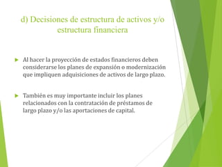 d) Decisiones de estructura de activos y/o
estructura financiera
 Al hacer la proyección de estados financieros deben
considerarse los planes de expansión o modernización
que impliquen adquisiciones de activos de largo plazo.
 También es muy importante incluir los planes
relacionados con la contratación de préstamos de
largo plazo y/o las aportaciones de capital.
 