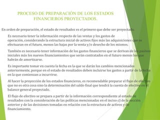 PROCESO DE PREPARACIÓN DE LOS ESTADOS
FINANCIEROS PROYECTADOS.
En orden de preparación, el estado de resultados es el primero que debe ser proyectado.
Es necesario tener la información respecto de las ventas y los gastos de operación,
considerando la estructura inicial de activos fijos más las adquisiciones que se efectuaran en el
futuro, menos las bajas por la venta y/o desecho de los mismos.
También es necesario tener información de los gastos financieros que se derivan de los pasivos
iniciales más los nuevos financiamientos que serán contratados en el futuro menos los que
habrán de amortizarse.
Es importante tomar en cuenta la fecha en la que se darán los cambios mencionados
anteriormente, porque en el estado de resultados deben incluirse los gastos a partir de la fecha
en la que comienzan a incurrirse.
Al hacer la proyección de los estados financieros, es recomendable preparar el flujo de efectivo
que no es otra cosa sino la determinación del saldo final que tendrá la cuenta de efectivo en el
balance general proyectado.
El flujo de efectivo se prepara a partir de la información correspondiente al estado de
resultados con la consideración de las políticas mencionadas en el inciso c) de la sección
anterior y de las decisiones tomadas en relación con la estructura de activos y de
financiamiento.
 