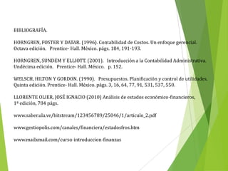 BIBLIOGRAFÍA.
HORNGREN, FOSTER Y DATAR. (1996). Contabilidad de Costos. Un enfoque gerencial.
Octava edición. Prentice- Hall. México. págs. 184, 191-193.
HORNGREN, SUNDEM Y ELLIOTT. (2001). Introducción a la Contabilidad Administrativa.
Undécima edición. Prentice- Hall. México. p. 152.
WELSCH, HILTON Y GORDON. (1990). Presupuestos. Planificación y control de utilidades.
Quinta edición. Prentice- Hall. México. págs. 3, 16, 64, 77, 91, 531, 537, 550.
LLORENTE OLIER, JOSÉ IGNACIO (2010) Análisis de estados económico-financieros,
1ª edición, 784 págs.
www.saber.ula.ve/bitstream/123456789/25046/1/articulo_2.pdf
www.gestiopolis.com/canales/financiera/estadosfros.htm
www.mailxmail.com/curso-introduccion-finanzas
 