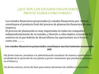 ¿QUÉ SON LOS ESTADOS FINANCIEROS
PROYECTADOS O PRO FORMA?
Los estados financieros proyectados (o estados financieros pro- forma)
constituyen el producto final del proceso de planeación financiera de una
empresa.
El proceso de planeación es muy importante en todas las compañías
independientemente de su tamaño, y llevarlo a cabo implica considerar el
entorno en el que habrán de desarrollarse las operaciones en el futuro:
como son: ………
Los estados financieros proyectados constituyen una herramienta sumamente
útil:
•En forma interna: permiten a la administración visualizar de manera cuantitativa el
resultado de la ejecución de sus planes y prever situaciones que pueden presentarse
en el futuro y,
•En forma externa, sirven de base para tomar decisiones de crédito y/o inversión.
 