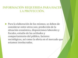INFORMACIÓN REQUERIDA PARA HACER
LA PROYECCIÓN.
 Para la elaboración de los mismos, se deben de
considerar entre otros son; predicción de la
situación económica, disposiciones laborales y
fiscales, estudio de las actitudes y
comportamiento del público, factores
sociológicos, así como la oferta en el mercado que
estamos involucrados.
 