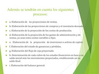 Además se tendrán en cuenta los siguientes
procesos:
 a. Elaboración de las proyecciones de ventas.
 b. Elaboración de las proyecciones de compras y el inventario deseado.
 c. Elaboración de la proyección de los costos de producción.
 d. Elaboración de la proyección de los gastos de administración y de
ventas, ya sean estos costos variables o fijos.
 e. Elaboración de la proyección de inversiones o activos de capital.
 f. Elaboración del estado de ganancias y pérdidas.
 g. Elaboración del flujo de caja proyectado.
 h. Determinación de cada rubro de los estados financieros en base a su
saldo inicial más los movimientos proyectados, estableciendo así su
saldo final.
 i. Elaboración del balance general.
 