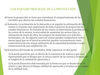 LOS PARÁMETROS BASE DE LA PROYECCIÓN.
Al hacer la proyección se tiene que considerar el comportamiento de las
variables que afectan los estados financieros.
a) Demanda. La estimación de la demanda y en seguida la estimación de las
ventas es el punto más importante de todo el proceso de proyección de
estados financieros. En función de las ventas se determinan la producción y
los costos de la misma, la necesidad de aumentar los activos fijos, la
utilización de mano de obra, las compras de materiales y/o artículos
terminados, etc. En algunos casos las ventas pueden comportarse más o
menos igual que en el ejercicio anterior, pueden incrementarse como
consecuencia de una mayor utilización de la capacidad instalada o como
consecuencia de una ampliación, etc.
b) Estructura del estado de resultados. Debe separarse en dos parte:
1) la parte operativa que se deriva de la estructura de activos y que esta
representada por el bloque que se inicia a partir de las ventas y termina en
el renglón de la utilidad de operación, y
2) la parte financiera determinada por la forma en que se financiaron los
activos y que abarca el bloque utilidad de operación y termina en el renglón
de la utilidad neta.
 