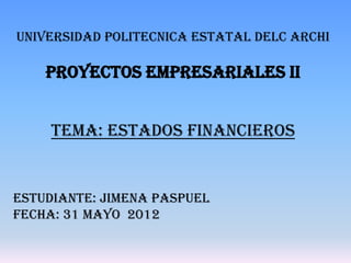 UNIVERSIDAD POLITECNICA ESTATAL DELC ARCHI

    PROYECTOS EMPRESARIALES II


     TEMA: ESTADOS FINANCIEROS


ESTUDIANTE: JIMENA PASPUEL
FECHA: 31 MAYO 2012
 