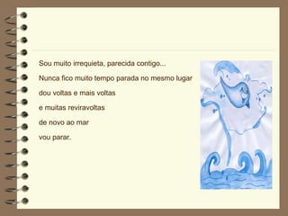 Sou muito irrequieta, parecida contigo... Nunca fico muito tempo parada no mesmo lugar dou voltas e mais voltas  e muitas reviravoltas de novo ao mar vou parar. 