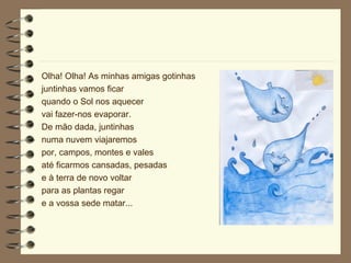 Olha! Olha! As minhas amigas gotinhas juntinhas vamos ficar quando o Sol nos aquecer vai fazer-nos evaporar. De mão dada, juntinhas numa nuvem viajaremos por, campos, montes e vales até ficarmos cansadas, pesadas e à terra de novo voltar para as plantas regar e a vossa sede matar... 