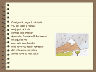 Comigo vão jogar à bolotada vou ser lazer e recrear até jogos radicais comigo vais praticar. Aproveita, fico até o Sol aparecer ele aquece-me e eu toda vou derreter e de novo vou regar, refrescar dar voltas e reviravoltas até de novo ao mar voltar. 