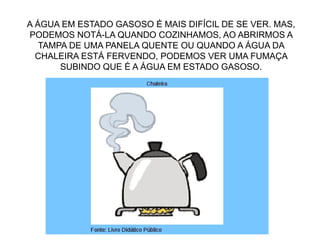 A ÁGUA EM ESTADO GASOSO É MAIS DIFÍCIL DE SE VER. MAS,
PODEMOS NOTÁ-LA QUANDO COZINHAMOS, AO ABRIRMOS A
TAMPA DE UMA PANELA QUENTE OU QUANDO A ÁGUA DA
CHALEIRA ESTÁ FERVENDO, PODEMOS VER UMA FUMAÇA
SUBINDO QUE É A ÁGUA EM ESTADO GASOSO.