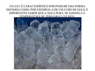 SÓLIDO: É CARACTERÍSTICO POR POSSUIR UMA FORMA
DEFINIDA COMO, POR EXEMPLO, A DE UM CUBO DE GELO. É
IMPORTANTE SABER QUE A ÁGUA PURA SE CONGELA À
TEMPERATURA DE ZERO GRAU CELSIUS,