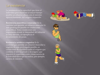 La resistenciaLa resistencia es la capacidad que tiene el individuo para mantener el mayor tiempo posible un esfuerzo eficaz, con el máximo aprovechamiento  del oxígeno requerido. Resistencia anaeróbica o muscular: Es la cualidad que permite un esfuerzo muscular lo más prolongado posible en condiciones anaeróbicas. Estas condiciones son importantes donde la intensidad del esfuerzo es muy elevada, un ejemplo es el levantamiento de pesas.Resistencia aeróbica u orgánica: Es la cualidad que permite un esfuerzo muscular u orgánico lo más prolongado posible, en condiciones de equilibrio entre el oxígeno que contiene el aire inspirado y el oxígeno que requiere el organismo como consecuencia de la actividad física que se realiza, por ejemplo, carrera de maratón.