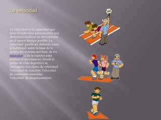 La velocidadLa velocidad es la capacidad que tiene el individuo para recorrer una distancia o realizar un movimiento en el menor tiempo posible. La velocidad  puede ser definida como la habilidad, sobre la base de la acción del sistema nervioso, de los músculos, y de la rapidez para realizar el movimiento. Desde el punto de vista deportivo se distinguen tres clases de velocidad: Velocidad de reacción; Velocidad de contración muscular; Velocidad  de desplazamiento