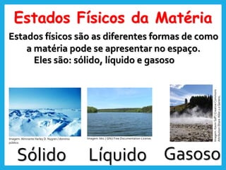 Estados Físicos da Matéria
Estados físicos são as diferentes formas de como
a matéria pode se apresentar no espaço.
Sólido Líquido Gasoso
Eles são: sólido, líquido e gasoso
Imagem: Almirante Harley D. Nygren / domínio
público.
Imagem: kkic / GNU Free Documentation License.
Imagem:
Kevin
Saff
/
Creative
Commons
Attribution-Share
Alike
2.0
Generic.
 