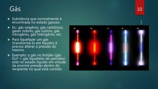 Gás
 Substância que normalmente é
encontrada no estado gasoso.
 Ex.: gás oxigênio, gás carbônico,
gases nobres, gás ozônio, gás
nitrogênio, gás hidrogênio, etc.
 Para liquefazer um gás
(transformá-lo em líquido) é
preciso alterar a pressão do
mesmo.
 Exemplo: o gás no botijão (gás
GLP = gás liquefeito de petróleo)
está no estado líquido em virtude
da enorme pressão dentro do
recipiente no qual está contido.
10
 