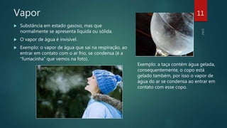 Vapor
 Substância em estado gasoso, mas que
normalmente se apresenta líquida ou sólida.
 O vapor de água é invisível.
 Exemplo: o vapor de água que sai na respiração, ao
entrar em contato com o ar frio, se condensa (é a
“fumacinha” que vemos na foto).
Exemplo: a taça contém água gelada,
consequentemente, o copo está
gelado também, por isso o vapor de
água do ar se condensa ao entrar em
contato com esse copo.
11
 