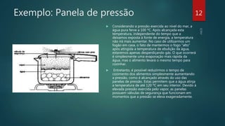 Exemplo: Panela de pressão
 Considerando a pressão exercida ao nível do mar, a
água pura ferve a 100 ºC. Após alcançada esta
temperatura, independente do tempo que a
deixamos exposta à fonte de energia, a temperatura
não irá mais aumentar. No caso de utilizarmos um
fogão em casa, o fato de mantermos o fogo “alto”
após atingida a temperatura de ebulição da água,
estaremos apenas desperdiçando gás. O que ocorrerá
é simplesmente uma evaporação mais rápida da
água, mas o alimento levará o mesmo tempo para
cozinhar.
 Entretanto, é possível reduzirmos o tempo de
cozimento dos alimentos simplesmente aumentando
a pressão, como é alcançado através do uso das
panelas de pressão. Estas permitem que a água atinja
a temperatura de até 120 ºC em seu interior. Devido à
elevada pressão exercida pelo vapor, as panelas
possuem válvulas de segurança que funcionam em
momentos que a pressão se eleva exageradamente.
12
 