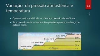 Variação da pressão atmosférica e
temperatura
 Quanto maior a altitude → menor a pressão atmosférica.
 Se a pressão varia → varia a temperatura para a mudança de
estado físico.
13
 