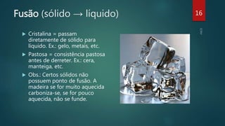 Fusão (sólido → líquido)
 Cristalina = passam
diretamente de sólido para
líquido. Ex.: gelo, metais, etc.
 Pastosa = consistência pastosa
antes de derreter. Ex.: cera,
manteiga, etc.
 Obs.: Certos sólidos não
possuem ponto de fusão. A
madeira se for muito aquecida
carboniza-se, se for pouco
aquecida, não se funde.
16
 