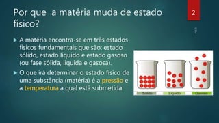 Por que a matéria muda de estado
físico?
 A matéria encontra-se em três estados
físicos fundamentais que são: estado
sólido, estado líquido e estado gasoso
(ou fase sólida, líquida e gasosa).
 O que irá determinar o estado físico de
uma substância (matéria) é a pressão e
a temperatura a qual está submetida.
2
 