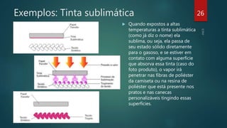 Exemplos: Tinta sublimática
 Quando expostos a altas
temperaturas a tinta sublimática
(como já diz o nome) ela
sublima, ou seja, ela passa de
seu estado sólido diretamente
para o gasoso, e se estiver em
contato com alguma superfície
que absorva essa tinta (caso do
foto produto), o vapor irá
penetrar nas fibras de poliéster
da camiseta ou na resina de
poliéster que está presente nos
pratos e nas canecas
personalizáveis tingindo essas
superfícies.
26
 