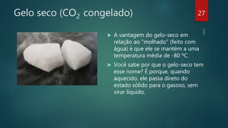 Gelo seco (CO2 congelado)
 A vantagem do gelo-seco em
relação ao "molhado" (feito com
água) é que ele se mantém a uma
temperatura média de -80 ºC.
 Você sabe por que o gelo-seco tem
esse nome? É porque, quando
aquecido, ele passa direto do
estado sólido para o gasoso, sem
virar líquido.
27
 