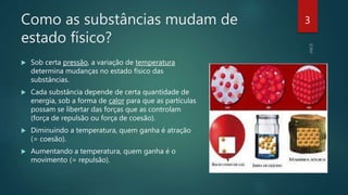 Como as substâncias mudam de
estado físico?
 Sob certa pressão, a variação de temperatura
determina mudanças no estado físico das
substâncias.
 Cada substância depende de certa quantidade de
energia, sob a forma de calor para que as partículas
possam se libertar das forças que as controlam
(força de repulsão ou força de coesão).
 Diminuindo a temperatura, quem ganha é atração
(= coesão).
 Aumentando a temperatura, quem ganha é o
movimento (= repulsão).
3
 