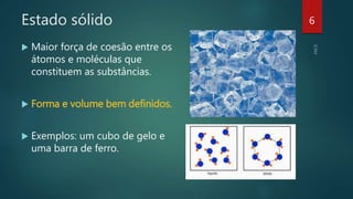 Estado sólido
 Maior força de coesão entre os
átomos e moléculas que
constituem as substâncias.
 Forma e volume bem definidos.
 Exemplos: um cubo de gelo e
uma barra de ferro.
6
 
