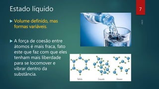 Estado líquido
 Volume definido, mas
formas variáveis.
 A força de coesão entre
átomos é mais fraca, fato
este que faz com que eles
tenham mais liberdade
para se locomover e
vibrar dentro da
substância.
7
 
