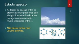 Estado gasoso
 As forças de coesão entre os
átomos são tão pequenas que
são praticamente inexistentes,
ou seja, os átomos estão
muito separados entre si.
 Não possui forma, nem
volume definido.
9
 