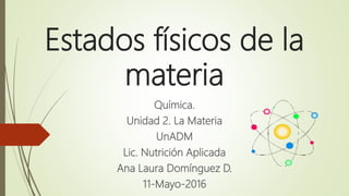 Estados físicos de la
materia
Química.
Unidad 2. La Materia
UnADM
Lic. Nutrición Aplicada
Ana Laura Domínguez D.
11-Mayo-2016
 