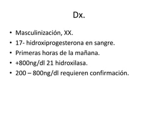 Dx.
•
•
•
•
•

Masculinización, XX.
17- hidroxiprogesterona en sangre.
Primeras horas de la mañana.
+800ng/dl 21 hidroxilasa.
200 – 800ng/dl requieren confirmación.

 