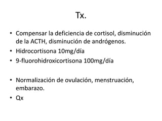 Tx.
• Compensar la deficiencia de cortisol, disminución
de la ACTH, disminución de andrógenos.
• Hidrocortisona 10mg/día
• 9-fluorohidroxicortisona 100mg/día
• Normalización de ovulación, menstruación,
embarazo.
• Qx

 
