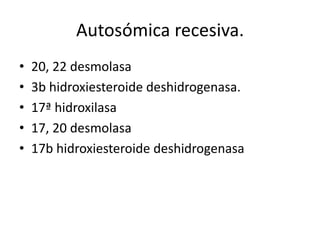 Autosómica recesiva.
•
•
•
•
•

20, 22 desmolasa
3b hidroxiesteroide deshidrogenasa.
17ª hidroxilasa
17, 20 desmolasa
17b hidroxiesteroide deshidrogenasa

 