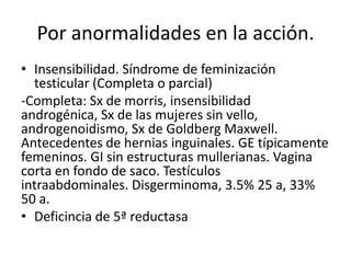 Por anormalidades en la acción.
• Insensibilidad. Síndrome de feminización
testicular (Completa o parcial)
-Completa: Sx de morris, insensibilidad
androgénica, Sx de las mujeres sin vello,
androgenoidismo, Sx de Goldberg Maxwell.
Antecedentes de hernias inguinales. GE típicamente
femeninos. GI sin estructuras mullerianas. Vagina
corta en fondo de saco. Testículos
intraabdominales. Disgerminoma, 3.5% 25 a, 33%
50 a.
• Deficincia de 5ª reductasa

 