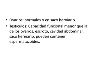 • Ovarios: normales o en saco herniario.
• Testículos: Capacidad funcional menor que la
de los ovarios, escroto, cavidad abdominal,
saco herniario, pueden contener
espermatozoides.

 