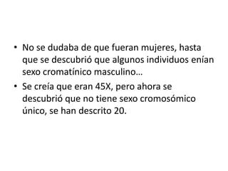 • No se dudaba de que fueran mujeres, hasta
que se descubrió que algunos individuos enían
sexo cromatínico masculino…
• Se creía que eran 45X, pero ahora se
descubrió que no tiene sexo cromosómico
único, se han descrito 20.

 