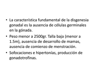 • La característica fundamental de la disgenesia
gonadal es la ausencia de células germinales
en la gónada.
• Peso menor a 2500gr. Talla baja (menor a
1.5m), ausencia de desarrollo de mamas,
ausencia de comienzo de menstración.
• Sofocaciones e hipertonías, producción de
gonadotrofinas.

 