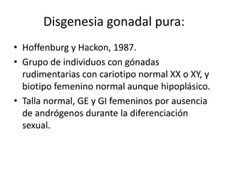 Disgenesia gonadal pura:
• Hoffenburg y Hackon, 1987.
• Grupo de individuos con gónadas
rudimentarias con cariotipo normal XX o XY, y
biotipo femenino normal aunque hipoplásico.
• Talla normal, GE y GI femeninos por ausencia
de andrógenos durante la diferenciación
sexual.

 