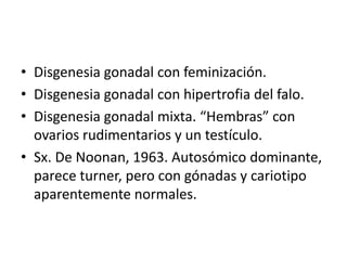 • Disgenesia gonadal con feminización.
• Disgenesia gonadal con hipertrofia del falo.
• Disgenesia gonadal mixta. “Hembras” con
ovarios rudimentarios y un testículo.
• Sx. De Noonan, 1963. Autosómico dominante,
parece turner, pero con gónadas y cariotipo
aparentemente normales.

 